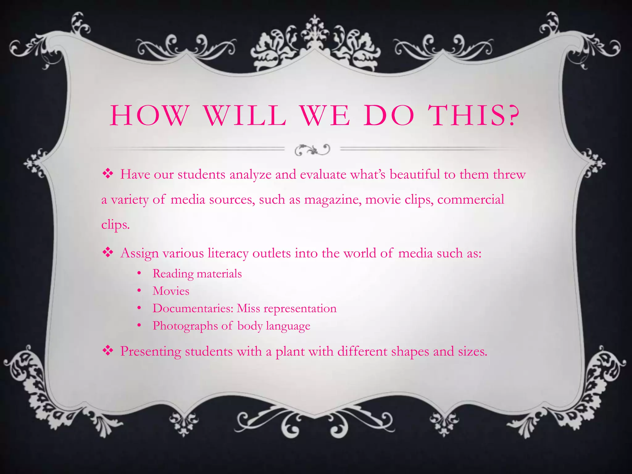 HOW WILL WE DO THIS?
 Have our students analyze and evaluate what’s beautiful to them threw
a variety of media sources, such as magazine, movie clips, commercial
clips.
 Assign various literacy outlets into the world of media such as:
         •   Reading materials
         •   Movies
         •   Documentaries: Miss representation
         •   Photographs of body language
 Presenting students with a plant with different shapes and sizes.
 