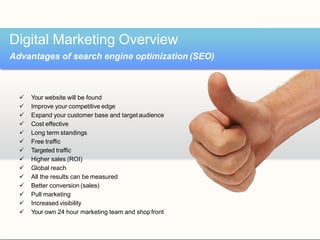  Your website will be found
 Improve your competitive edge
 Expand your customer base and targetaudience
 Cost effective
 Long term standings
 Free traffic
 Targeted traffic
 Higher sales (ROI)
 Global reach
 All the results can be measured
 Better conversion (sales)
 Pull marketing
 Increased visibility
 Your own 24 hour marketing team and shopfront
Digital Marketing Overview
Advantages of search engine optimization (SEO)
 