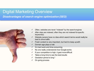  Often, websites are never “indexed” by the searchengines
 After sites are indexed, often they are not indexed forspecific
keyword(s)
 Website owners have no idea which search terms would reallybe
best to drive traffic
 Fresh content is very important, but hard to keep upwith
 Domain age plays a role
 It’s hard work and time consuming
 No one really understands how Google works
 If your competition is high, it gest moredifficult
 Takes a long time to see the best results
 Gestation period is long *
 On going process
Digital Marketing Overview
Disadvantages of search engine optimization (SEO)
 