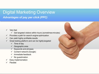  Very fast
 Get targeted visitors within hours (sometimesminutes)
 Provides a path for search engineoptimization
 Can yield highly profitable results
 Great testing platform and can be highlytargeted
 Time of day
 Geographic area
 Keywords and phrases
 Content network (Google)
 Immediate feedback
 No guestimation
 Easy implementation
 Flexible
Digital Marketing Overview
Advantages of pay per click (PPC)
 