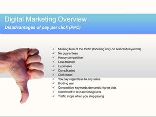  Missing bulk of the traffic (focusing only on selectedkeywords)
 No guarantees
 Heavy competition
 Less trusted
 Expensive
 Complicated
 Click fraud
 You pay regardless to any sales
 Bidding war
 Competitive keywords demands higher bids
 Restricted to text and image ads
 Traffic stops when you stop paying
Digital Marketing Overview
Disadvantages of pay per click (PPC)
 