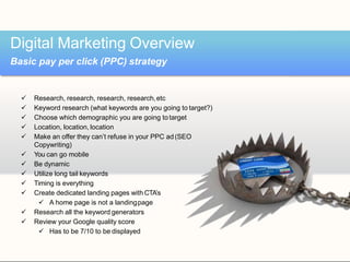  Research, research, research, research,etc
 Keyword research (what keywords are you going to target?)
 Choose which demographic you are going totarget
 Location, location, location
 Make an offer they can’t refuse in your PPC ad(SEO
Copywriting)
 You can go mobile
 Be dynamic
 Utilize long tail keywords
 Timing is everything
 Create dedicated landing pages with CTA’s
 A home page is not a landingpage
 Research all the keyword generators
 Review your Google quality score
 Has to be 7/10 to be displayed
Digital Marketing Overview
Basic pay per click (PPC) strategy
 