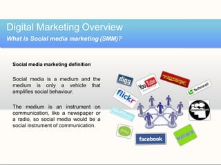Social media marketing definition
Social media is a medium and the
medium is only a vehicle that
amplifies social behaviour.
The medium is an instrument on
communication, like a newspaper or
a radio, so social media would be a
social instrument of communication.
Digital Marketing Overview
What is Social media marketing (SMM)?
 