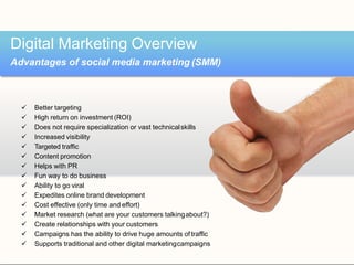  Better targeting
 High return on investment (ROI)
 Does not require specialization or vast technicalskills
 Increased visibility
 Targeted traffic
 Content promotion
 Helps with PR
 Fun way to do business
 Ability to go viral
 Expedites online brand development
 Cost effective (only time and effort)
 Market research (what are your customers talkingabout?)
 Create relationships with your customers
 Campaigns has the ability to drive huge amounts of traffic
 Supports traditional and other digital marketingcampaigns
Digital Marketing Overview
Advantages of social media marketing (SMM)
 