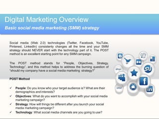 Social media (Web 2.0) technologies (Twitter, Facebook, YouTube,
Pinterest, LinkedIn) consistenly changes all the time and your SMM
strategy should NEVER start with the technology part of it. The POST
method is an excellent starting point for any SMMcampaign.
The POST method stands for “People, Objectives, Strategy,
Technology”, and this method helps to address the burning question of
“should my company have a social media marketing strategy?”
POST Method
 People: Do you know who your target audience is? What are their
demographics and interests?
 Objectives: What do you want to accomplish with your social media
marketing campaign?
 Strategy: How will things be different after you launch your social
media marketing campaign?
 Technology: What social media channels are you going to use?
Digital Marketing Overview
Basic social media marketing (SMM) strategy
 