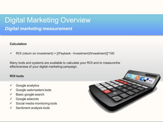Calculation
 ROI (return on investment) = [(Payback - Investment)/Investment)]*100
Many tools and systems are available to calculate your ROI and to measurethe
effectiveness of your digital marketingcampaign.
ROI tools
 Google analytics
 Google webmasters tools
 Basic google search
 Google adwords
 Social media monitoring tools
 Sentiment analysis tools
Digital Marketing Overview
Digital marketing measurement
 