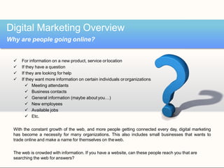  For information on a new product, service orlocation
 If they have a question
 If they are looking for help
 If they want more information on certain individuals ororganizations
 Meeting attendants
 Business contacts
 General information (maybe about you…)
 New employees
 Available jobs
 Etc.
With the constant growth of the web, and more people getting connected every day, digital marketing
has become a necessity for many organizations. This also includes small businesses that wants to
trade online and make a name for themselves on theweb.
The web is crowded with information. If you have a website, can these people reach you that are
searching the web for answers?
Digital Marketing Overview
Why are people going online?
 