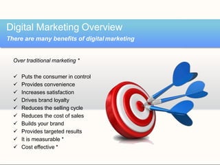 Over traditional marketing *
 Puts the consumer in control
 Provides convenience
 Increases satisfaction
 Drives brand loyalty
 Reduces the selling cycle
 Reduces the cost of sales
 Builds your brand
 Provides targeted results
 It is measurable *
 Cost effective *
Digital Marketing Overview
There are many benefits of digital marketing
 