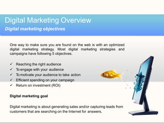 One way to make sure you are found on the web is with an optimized
digital marketing strategy. Most digital marketing strategies and
campaigns have following 5 objectives.
 Reaching the right audience
 To engage with your audience
 To motivate your audience to take action
 Efficient spending on your campaign
 Return on investment (ROI)
Digital marketing goal
Digital marketing is about generating sales and/or capturing leads from
customers that are searching on the Internet for answers.
Digital Marketing Overview
Digital marketing objectives
 