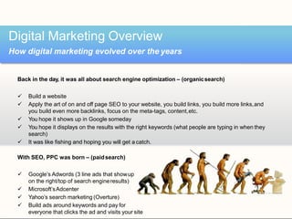 Back in the day, it was all about search engine optimization – (organicsearch)
 Build a website
 Apply the art of on and off page SEO to your website, you build links, you build more links,and
you build even more backlinks, focus on the meta-tags, content,etc.
 You hope it shows up in Google someday
 You hope it displays on the results with the right keywords (what people are typing in when they
search)
 It was like fishing and hoping you will get a catch.
With SEO, PPC was born – (paidsearch)
 Google’s Adwords (3 line ads that showup
on the right/top of search engineresults)
 Microsoft’sAdcenter
 Yahoo’s search marketing (Overture)
 Build ads around keywords and pay for
everyone that clicks the ad and visits your site
Digital Marketing Overview
How digital marketing evolved over the years
 