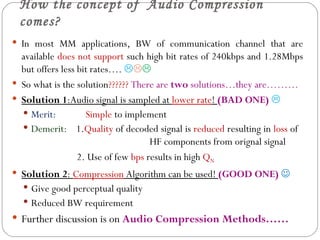 How the concept of Audio Compression
 comes?
 In most MM applications, BW of communication channel that are
  available does not support such high bit rates of 240kbps and 1.28Mbps
  but offers less bit rates…. 
 So what is the solution?????? There are two solutions…they are………
 Solution 1:Audio signal is sampled at lower rate! (BAD ONE) 
   Merit:          Simple to implement
   Demerit: 1.Quality of decoded signal is reduced resulting in loss of
                                     HF components from orignal signal
                  2. Use of few bps results in high QN
 Solution 2: Compression Algorithm can be used! (GOOD ONE) 
   Give good perceptual quality
   Reduced BW requirement
 Further discussion is on Audio Compression Methods……
 
