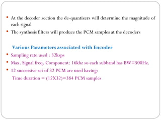  At the decoder section the de-quantizers will determine the magnitude of
  each signal
 The synthesis filters will produce the PCM samples at the decoders


   Various Parameters associated with Encoder
 Sampling rate used : 32ksps
 Max. Signal freq. Component: 16khz so each subband has BW=500Hz.
 12 successive set of 32 PCM are used having:
   Time duration = (12X32)=384 PCM samples
 
