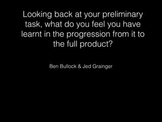 Looking back at your preliminary
task, what do you feel you have
learnt in the progression from it to
the full product?
Ben Bullock & Jed Grainger
 