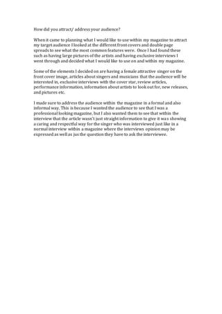 How did you attract/ address your audience?
When it came to planning what I would like to use within my magazine to attract
my target audience I looked at the different front covers and double page
spreads to see what the most common features were. Once I had found these
such as having large pictures of the artists and having exclusive interviews I
went through and decided what I would like to use on and within my magazine.
Some of the elements I decided on are having a female attractive singer on the
front cover image, articles about singers and musicians that the audience will be
interested in, exclusive interviews with the cover star, review articles,
performance information, information about artists to look out for, new releases,
and pictures etc.
I made sure to address the audience within the magazine in a formal and also
informal way. This is because I wanted the audience to see that I was a
professional looking magazine, but I also wanted them to see that within the
interview that the article wasn’t just straight information to give it was showing
a caring and respectful way for the singer who was interviewed just like in a
normal interview within a magazine where the interviews opinion may be
expressed as well as jus the question they have to ask the interviewee.
 