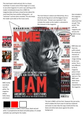 The mast head is bold and red, this is a classic
masthead. It covers some of the image so it is easy
to see what magazine it is and is eye catching so the
reader immediately knows this is NME the
magazine does not have a strap line but above the
mast head they have another selling point – an                                                                 Also included in
                                                        The main feature is about Liam McCartney, this is
“exclusive” summer plans revealed. This also keeps                                                             this magazine
                                                        shown by the big picture and the biggest text on
the reader up to date on the music scene.                                                                      they have
                                                        the front cover. “Answer your questions” also
                                                                                                               advertised that
                                                        includes the reader so the reader is attracted to
                                                                                                               you get “free
                                                        this inclusion in the magazine.
                                                                                                               poster” this
                                                                                                               sells the
                                                                                                               magazine and
                                                                                                               attracts the
                                                                                                               reader to buy
                                                                                                               NME




                                                                                                               NME does not
                                                                                                               have any
                                                                                                               puffs instead
                                                                                                               the articles of
                                                                                                               interests sit
                                                                                                               around the
                                                                                                               image relating
                                                                                                               to the main
                                                                                                               article. This is
                                                                                                               very different
                                                                                                               to the Q
                                                                                                               magazine
                                                                                                               where it had
                                                                                                               quite modern
                                                                                                               look to it. The
                                                                                                               NME cover
                                                                                                               looks classic
NME mostly                                                                                                     and more
uses black                                                                                                     relaxed feel to
red and                                                                                                        the magazine.
white. The
magazine
always
looks classy
and classic!

                                                                    The text in NME is all one font. However the size varies,
                                                                    which enables the front cover to look less cluttered
                                                                    and easier to read. Also the copy is bold and the red,
The colour scheme of NME is more classic, black red and             black and white look classic against the white
white. It complements the black and white photo. It’s simple        background.
and bold, eye catching for the reader.
 
