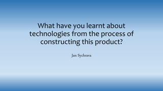What have you learnt about
technologies from the process of
constructing this product?
Jan Sychrava
 