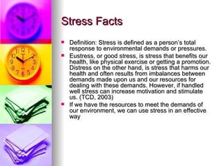 Stress Facts Definition: Stress is defined as a person’s total response to environmental demands or pressures.  Eustress, or good stress, is stress that benefits our health, like physical exercise or getting a promotion. Distress on the other hand, is stress that harms our health and often results from imbalances between demands made upon us and our resources for dealing with these demands. However, if handled well stress can increase motivation and stimulate us. (TCD, 2003) If we have the resources to meet the demands of our environment, we can use stress in an effective way 