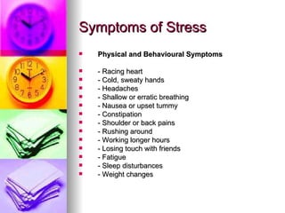 Symptoms of Stress Physical and Behavioural Symptoms - Racing heart  - Cold, sweaty hands  - Headaches  - Shallow or erratic breathing  - Nausea or upset tummy  - Constipation  - Shoulder or back pains  - Rushing around  - Working longer hours  - Losing touch with friends  - Fatigue  - Sleep disturbances  - Weight changes  