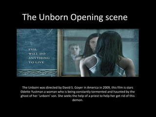 The Unborn Opening scene




 The Unborn was directed by David S. Goyer in America in 2009, this film is stars
Odette Yustman a woman who is being constantly tormented and haunted by the
ghost of her ‘unborn’ son. She seeks the help of a priest to help her get rid of this
                                     demon.
 