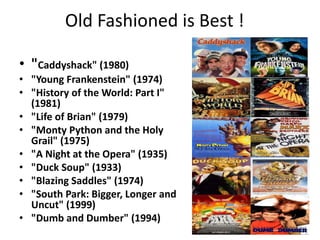 Old Fashioned is Best !

• "Caddyshack" (1980)
• "Young Frankenstein" (1974)
• "History of the World: Part I"
  (1981)
• "Life of Brian" (1979)
• "Monty Python and the Holy
  Grail" (1975)
• "A Night at the Opera" (1935)
• "Duck Soup" (1933)
• "Blazing Saddles" (1974)
• "South Park: Bigger, Longer and
  Uncut" (1999)
• "Dumb and Dumber" (1994)
 
