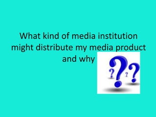 What kind of media institution
might distribute my media product
and why
 