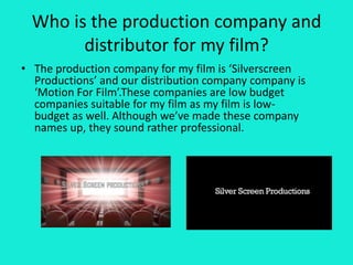 Who is the production company and
distributor for my film?
• The production company for my film is ‘Silverscreen
Productions’ and our distribution company company is
‘Motion For Film’.These companies are low budget
companies suitable for my film as my film is low-
budget as well. Although we’ve made these company
names up, they sound rather professional.
 