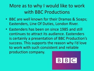 More as to why I would like to work
with BBC Productions
• BBC are well known for their Dramas & Soaps;
Eastenders, Line Of Duties, London River.
• Eastenders has been on since 1985 and still
continues to attract its audience. Eastenders
is certainly a presentation of BBC Production’s
success. This supports the reason why I’d love
to work with such consistent and reliable
production company.
 
