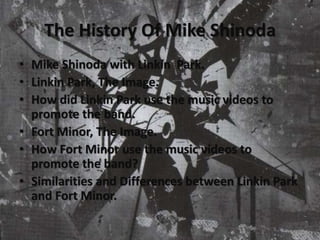 The History Of Mike Shinoda
• Mike Shinoda with Linkin Park.
• Linkin Park, The Image.
• How did Linkin Park use the music videos to
promote the band.
• Fort Minor, The Image.
• How Fort Minor use the music videos to
promote the band?
• Similarities and Differences between Linkin Park
and Fort Minor.
 