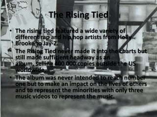 The Rising TiedThe rising tied featured a wide variety of different rap and hip hop artists from Holly Brooke to Jay-Z.The Rising Tied never made it into the charts but still made sufficient headway as an album, selling 400 000 copies outside the US worldwide.The album was never intended to reach number one but to make an impact on the lives of others and to represent the minorities with only three music videos to represent the music.  