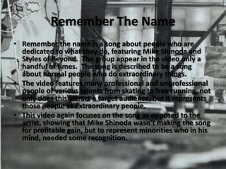 Remember The NameRemember the name is a song about people who are dedicated to what they do, featuring Mike Shinoda and Styles of Beyond.  The group appear in the video only a handful of times.  The song is described to be a song about normal people who do extraordinary things.The video features many professional and unprofessional people of various talents from skating to free running, not only does this attract a target audience, but it represents those people as extraordinary people.This video again focuses on the song as opposed to the artist, showing that Mike Shinoda wasn’t making the song for profitable gain, but to represent minorities who in his mind, needed some recognition.