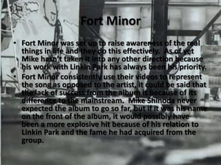 Fort MinorFort Minor was set up to raise awareness of the real things in life and they do this effectively.  As of yet Mike hasn’t taken it into any other direction because his work with Linkin Park has always been his priority.Fort Minor consistently use their videos to represent the song as opposed to the artist, it could be said that the lack of success from the album is because of its difference to the mainstream.  Mike Shinoda never expected the album to go so far, but if it was his name on the front of the album, it would possibly have been a more explosive hit because of his relation to Linkin Park and the fame he had acquired from the group.