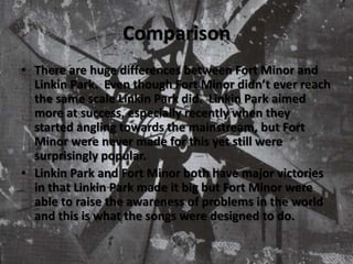 ComparisonThere are huge differences between Fort Minor and Linkin Park.  Even though Fort Minor didn’t ever reach the same scale Linkin Park did.  Linkin Park aimed more at success, especially recently when they started angling towards the mainstream, but Fort Minor were never made for this yet still were surprisingly popular.Linkin Park and Fort Minor both have major victories in that Linkin Park made it big but Fort Minor were able to raise the awareness of problems in the world and this is what the songs were designed to do. 