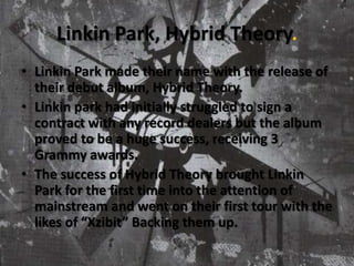 Linkin Park, Hybrid Theory.Linkin Park made their name with the release of their debut album, Hybrid Theory.Linkin park had initially struggled to sign a contract with any record dealers but the album proved to be a huge success, receiving 3 Grammy awards. The success of Hybrid Theory brought Linkin Park for the first time into the attention of mainstream and went on their first tour with the likes of “Xzibit” Backing them up.