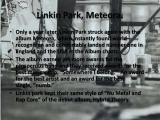 Linkin Park, Meteora.Only a year later, Linkin Park struck again with the album Meteora, which instantly found world recognition and comfortably landed number one in England and the USA in the Album charts.The album earned yet more awards for the prosperous band and they received awards for the best music video, “Somewhere I belong.”  An award for the best artist and an award for the best single, “numb.”Linkin park kept their same style of “Nu Metal and Rap Core” of the debut album, Hybrid Theory.  