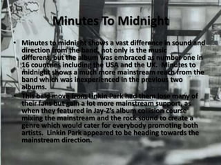 Minutes To MidnightMinutes to midnight shows a vast difference in sound and direction from the band, not only is the music different, but the album was embraced as number one in 16 countries including the USA and the UK.  Minutes to midnight shows a much more mainstream reach from the band which was inexperienced in the previous two albums.This bald move from Linkin Park had them lose many of their fans but gain a lot more mainstream support, as when they featured in Jay-Z’s album collision course mixing the mainstream and the rock sound to create a genre which would cater for everybody promoting both artists.  Linkin Park appeared to be heading towards the mainstream direction.