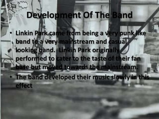 Development Of The BandLinkin Park came from being a very punk like band to a very mainstream and casual looking band.  Linkin Park originally performed to cater to the taste of their fan base but moved towards the mainstream.The band developed their music slowly in this effect 