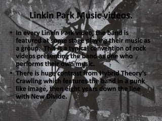 Linkin Park Music videos.In every Linkin Park video, the band is featured at some stage playing their music as a group.  This is a typical convention of rock videos presenting the band as one who performs their own music.There is huge contrast from Hybrid Theory’s Crawling which features the band in a punk like image, then eight years down the line with New Divide.  