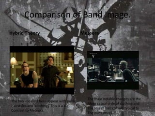Comparison of Band Image.Hybrid TheoryMeteoraThe main notable changes are the More casual style of clothing and The loss of hair colours typical to The punk image.The two vocalists here appear with punkHairstyles and  clothing.  This is a big Contrast to Meteora.