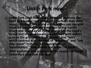 Linkin Park now.Linkin Park used their music videos to promote the band as a typical rock group who perform their own music.  Through use of the music videos you can also track the progress in the evolution of the band’s image and sound as all major changes in the band’s sound and image were singles released with video’s such as the groundbreaking “numb” and “faint” which contrast with the likes of “papercut” and “one step closer” from the previous album or Transformers’ “New Divide and What I’ve Done.”With evolution and progress to the sound and image Linkin Park now look like this.