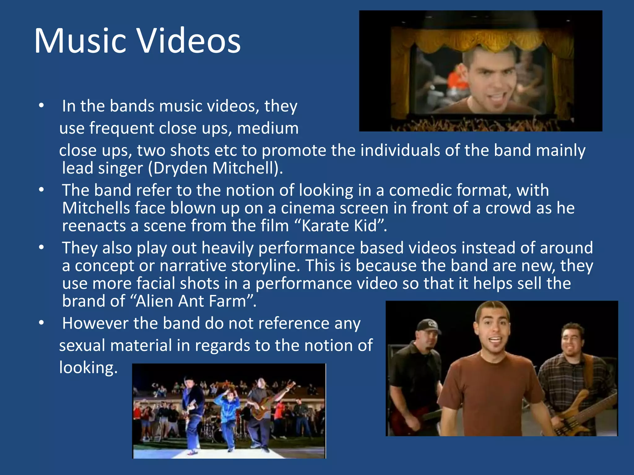 Music VideosIn the bands music videos, they      use frequent close ups, medium     close ups, two shots etc to promote the individuals of the band mainly lead singer (Dryden Mitchell). The band refer to the notion of looking in a comedic format, with Mitchells face blown up on a cinema screen in front of a crowd as he reenacts a scene from the film “Karate Kid”.They also play out heavily performance based videos instead of around a concept or narrative storyline. This is because the band are new, they use more facial shots in a performance video so that it helps sell the brand of “Alien Ant Farm”.However the band do not reference any      sexual material in regards to the notion of     looking. 