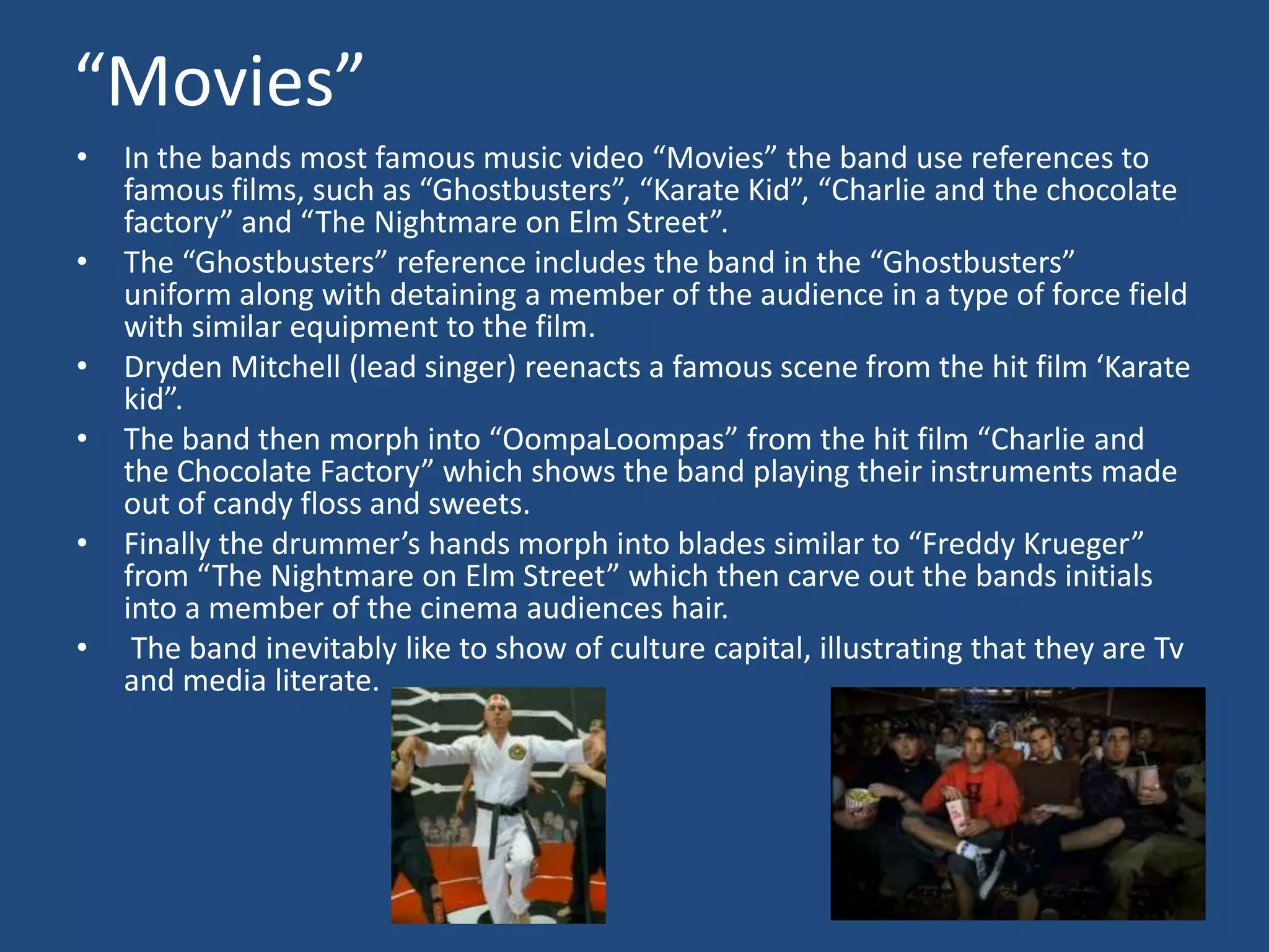  “Movies”In the bands most famous music video “Movies” the band use references to famous films, such as “Ghostbusters”, “Karate Kid”, “Charlie and the chocolate factory” and “The Nightmare on Elm Street”.The “Ghostbusters” reference includes the band in the “Ghostbusters” uniform along with detaining a member of the audience in a type of force field with similar equipment to the film.Dryden Mitchell (lead singer) reenacts a famous scene from the hit film ‘Karate kid”.The band then morph into “OompaLoompas” from the hit film “Charlie and the Chocolate Factory” which shows the band playing their instruments made out of candy floss and sweets.Finally the drummer’s hands morph into blades similar to “Freddy Krueger” from “The Nightmare on Elm Street” which then carve out the bands initials into a member of the cinema audiences hair. The band inevitably like to show of culture capital, illustrating that they are Tv and media literate.