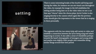 There is some interesting breaks of the fourth wall being used
during the video, for instance we can see visual cues throughout
the video, for example the image to the left establishes the
setting another being later on in the video when we see a cue
that says “chorus” when the chorus plays. Jarvis Cocker is also
singing directly to the camera which again like the previous
video should give the impression to the viewer that he is singing
to them personally.
The segments with the two sisters help add variety to video and
establish a connection between the lyrics being sung and what's
happening on screen. It also adds a sense of relatability perhaps
towards the band’s demographic of teenagers and young adults
and maybe even slightly older people who remember doing
similar things around that time period.
 
