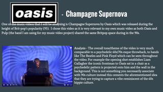 - Champagne Supernova
One of the music videos that I will be analysing is Champagne Supernova by Oasis which was released during the
height of Brit-pop’s popularity (95). I chose this video as it is very relevant to my own music video as both Oasis and
Pulp (the band I am using for my music video project) shared the same Britpop space during in the 90s.
Analysis - The overall tone/theme of the video is very much
comparable to a psychedelic 60s/70s esque throwback, to bands
like The Beatles and Pink Floyd which can be seen throughout
the video. For example the opening shot establishes Liam
Gallagher the iconic frontman to Oasis sat in a chair as a
psychedelic pattern is projected onto him and the wall in the
background. This is not something you necessarily associate
with 90s culture instead this cements the aforementioned idea
that they are trying to capture a vibe reminiscent of the 60s
hippie culture.
 