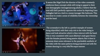 It seems like Nigel Dick the director of the video constantly
reinforces these concepts while still trying to appeal to their
core demographic (teenagers/young adults), I believe that the
next still (left) perfectly captures this notion by depicting Liam
Gallagher laid on a bed in a messy teenager like bedroom. This
was done to create a sense of reliability between the viewership
and the band.
The screenshot to the left is a perfect example of women
being objectified, with their only role in the video being to
dance and look attractive which is then intercut with the band.
This is very consistent with Laura Mulvey’s male gaze theory
with the females present being passive objects. But it does in
someway share some relevance to the psychedelic aesthetic of
the video with the same patterns being projected and with the
women dancing in a very 60s/70s esque manner.
 