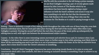 60s/70s with the screenshot to the left being a prime example,
we see Noel Gallagher wearing a pair of circular glasses made
famous by John Lennon of The Beatles which by no
coincidence has been heavily sighted as being a major
influence on both the band’s aesthetic and sound. It may also
have something to do with the fact that the drummer for
Oasis, Zak Starkey is the son of Ringo Starr who was the
drummer for The Beatles so it could be paying homage to that.
Editing - There is definitely a couple of key editing motifs throughout the video with one of them being the cross fade
between individual shots, this for most part takes place during the first half of the music video often when Liam
Gallagher is present. During the second half before the end when the pace of the music picks up subsequently the
editing does as well, with rapid cuts between the aforementioned subject matters.
Camera - In the video there is some interesting camera movement and selective focus used, for instance when Liam
Gallagher is laid down the camera would either move closer or further away to him while spinning, most likely done to
show off the surrounding area and to put him in or out of prominence within the frame. As for the the selective focus
aspect, this is done done to draw the viewer's attention to something.
Conclusion - Overall I think Champagne Supernova has some interesting visuals thanks to it’s mise en scene and
camerawork which add a clear aesthetic, this idea of creating an inclusive identity is something I hope to achieve in my
own music video.
 