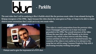 - Parklife
The next video that I will be analysing is Blur’s Parklife which like the previous music video it was released during the
Britpop resurgence of the 1990s. Again because this video shares the same genre as Pulp, so I hope to be able to maybe
observe some conventions that I could use in my own music video.
This video is a stark juxtaposition from the previous video,
Oasis Champagne Supernova as it stays very much
grounded in the 1990s. The overall structure of the video
follows the man (left, actor Phil Daniels) as he drives
around a city, which is then intercut with Blur doing
various activities in front of a row of attached houses. The
contents of the video is very useful as it is relevant to the
song that we will be using, Common People by Pulp with it
showcasing everyday working class people.
Fisheye used to give the impression of a POV shot.
 