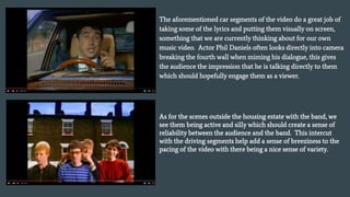 The aforementioned car segments of the video do a great job of
taking some of the lyrics and putting them visually on screen,
something that we are currently thinking about for our own
music video. Actor Phil Daniels often looks directly into camera
breaking the fourth wall when miming his dialogue, this gives
the audience the impression that he is talking directly to them
which should hopefully engage them as a viewer.
As for the scenes outside the housing estate with the band, we
see them being active and silly which should create a sense of
reliability between the audience and the band. This intercut
with the driving segments help add a sense of breeziness to the
pacing of the video with there being a nice sense of variety.
 