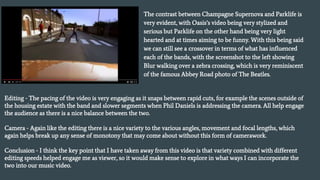 The contrast between Champagne Supernova and Parklife is
very evident, with Oasis’s video being very stylized and
serious but Parklife on the other hand being very light
hearted and at times aiming to be funny. With this being said
we can still see a crossover in terms of what has influenced
each of the bands, with the screenshot to the left showing
Blur walking over a zebra crossing, which is very reminiscent
of the famous Abbey Road photo of The Beatles.
Editing - The pacing of the video is very engaging as it snaps between rapid cuts, for example the scenes outside of
the housing estate with the band and slower segments when Phil Daniels is addressing the camera. All help engage
the audience as there is a nice balance between the two.
Camera - Again like the editing there is a nice variety to the various angles, movement and focal lengths, which
again helps break up any sense of monotony that may come about without this form of camerawork.
Conclusion - I think the key point that I have taken away from this video is that variety combined with different
editing speeds helped engage me as viewer, so it would make sense to explore in what ways I can incorporate the
two into our music video.
 