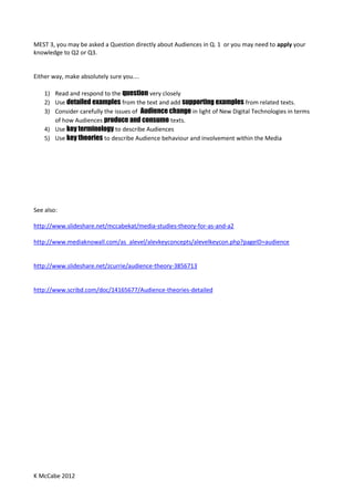 K McCabe 2012
MEST 3, you may be asked a Question directly about Audiences in Q. 1 or you may need to apply your
knowledge to Q2 or Q3.
Either way, make absolutely sure you....
1) Read and respond to the question very closely
2) Use detailed examples from the text and add supporting examples from related texts.
3) Consider carefully the issues of Audience change in light of New Digital Technologies in terms
of how Audiences produce and consume texts.
4) Use key terminology to describe Audiences
5) Use key theories to describe Audience behaviour and involvement within the Media
See also:
http://www.slideshare.net/mccabekat/media-studies-theory-for-as-and-a2
http://www.mediaknowall.com/as_alevel/alevkeyconcepts/alevelkeycon.php?pageID=audience
http://www.slideshare.net/zcurrie/audience-theory-3856713
http://www.scribd.com/doc/14165677/Audience-theories-detailed
 