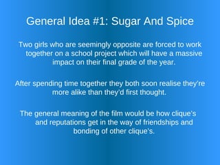 General Idea #1: Sugar And Spice Two girls who are seemingly opposite are forced to work together on a school project which will have a massive impact on their final grade of the year. After spending time together they both soon realise they’re more alike than they’d first thought. The general meaning of the film would be how clique’s  and reputations get in the way of friendships and bonding of other clique’s. 